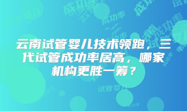 云南试管婴儿技术领跑，三代试管成功率居高，哪家机构更胜一筹？