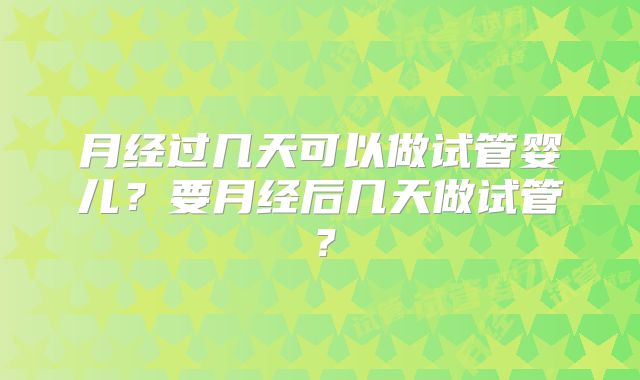 月经过几天可以做试管婴儿?要月经后几天做试管?
