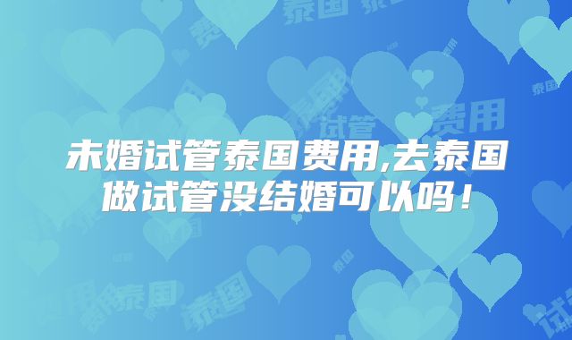 未婚试管泰国费用,去泰国做试管没结婚可以吗!