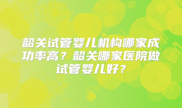 韶关试管婴儿机构哪家成功率高？韶关哪家医院做试管婴儿好？