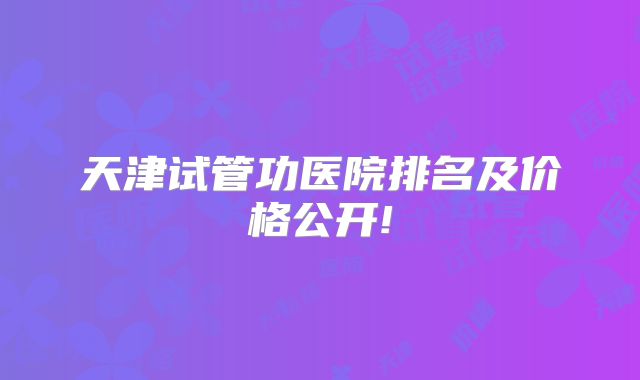 天津试管功医院排名及价格公开!