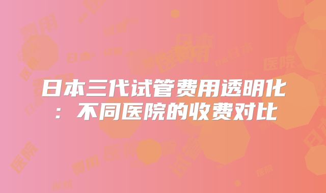 日本三代试管费用透明化：不同医院的收费对比