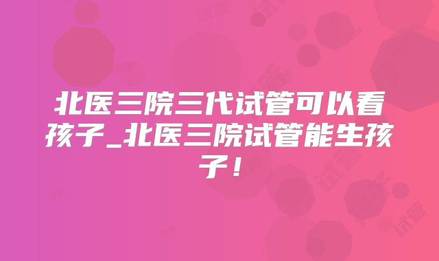 北医三院三代试管可以看孩子_北医三院试管能生孩子！