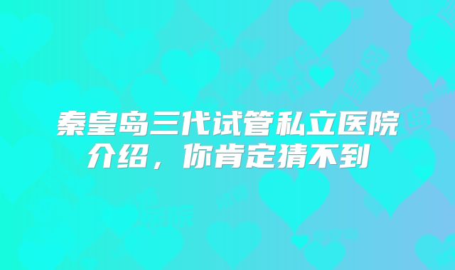 秦皇岛三代试管私立医院介绍,你肯定猜不到