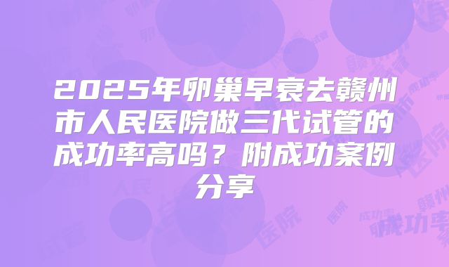 2025年卵巢早衰去赣州市人民医院做三代试管的成功率高吗？附成功案例分享