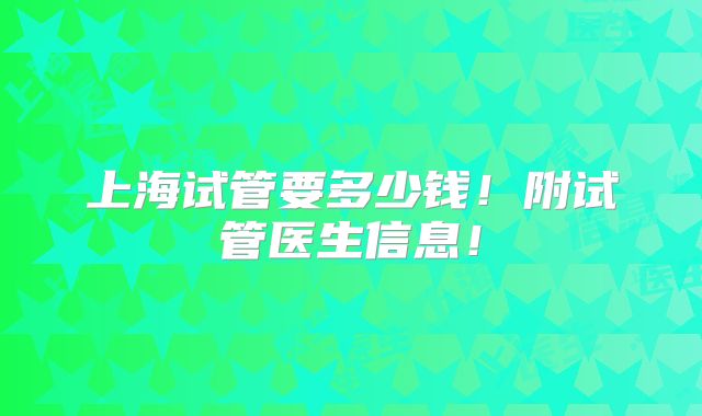 上海试管要多少钱！附试管医生信息！