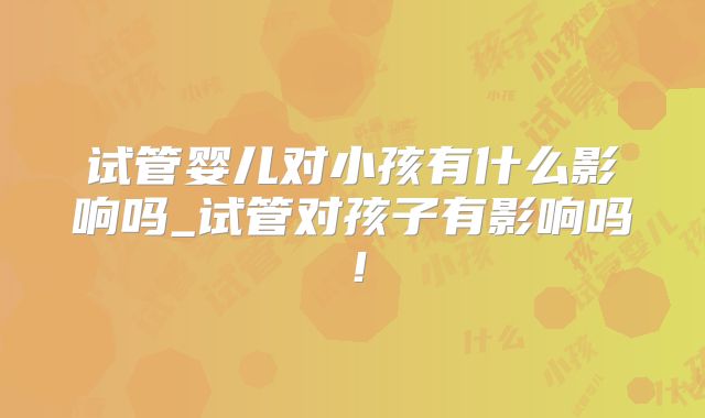 试管婴儿对小孩有什么影响吗_试管对孩子有影响吗！