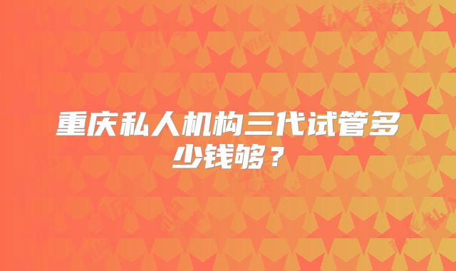 重庆私人机构三代试管多少钱够?