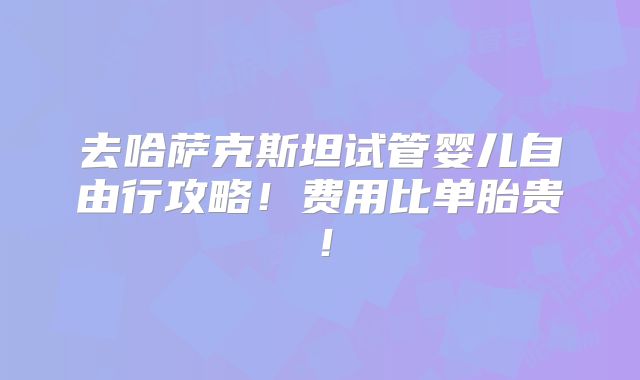 去哈萨克斯坦试管婴儿自由行攻略!费用比单胎贵!