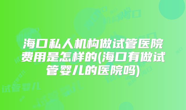 海口私人机构做试管医院费用是怎样的(海口有做试管婴儿的医院吗)