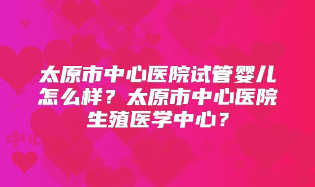 太原市中心医院试管婴儿怎么样?太原市中心医院生殖医学中心?