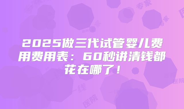 2025做三代试管婴儿费用费用表:60秒讲清钱都花在哪了!