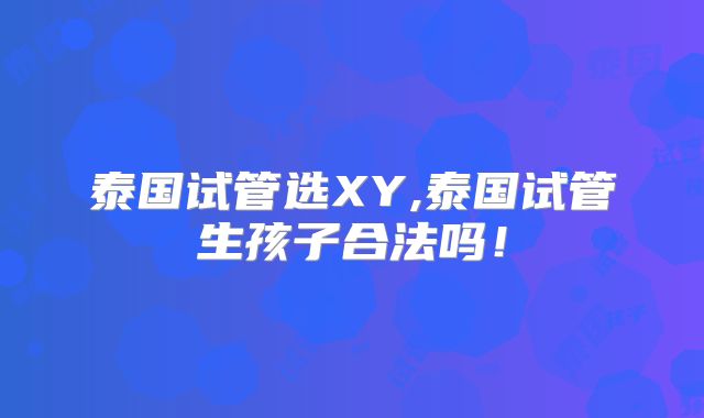泰国试管选XY,泰国试管生孩子合法吗！