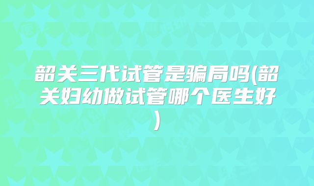 韶关三代试管是骗局吗(韶关妇幼做试管哪个医生好)