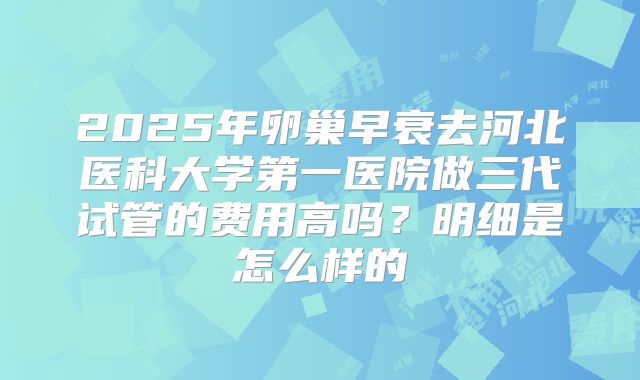 2025年卵巢早衰去河北医科大学第一医院做三代试管的费用高吗?明细是怎么样的