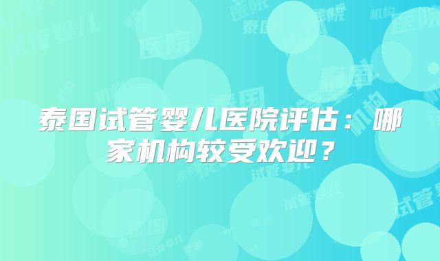 泰国试管婴儿医院评估：哪家机构较受欢迎？