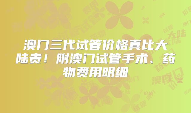 澳门三代试管价格真比大陆贵！附澳门试管手术、药物费用明细