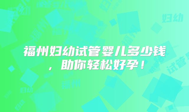 福州妇幼试管婴儿多少钱,助你轻松好孕!