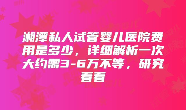 湘潭私人试管婴儿医院费用是多少，详细解析一次大约需3-6万不等，研究看看