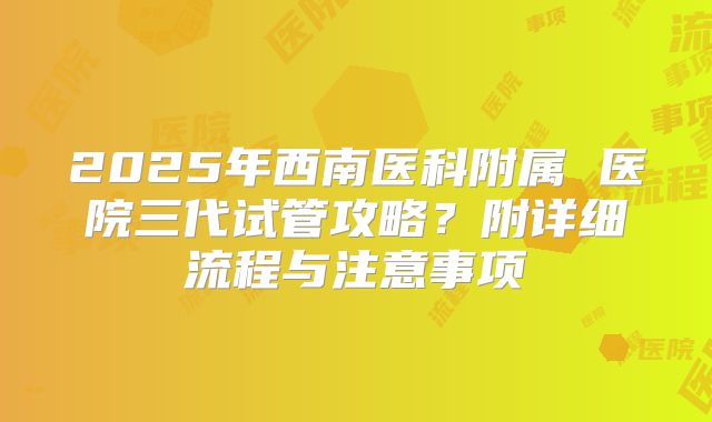 2025年西南医科附属 医院三代试管攻略?附详细流程与注意事项