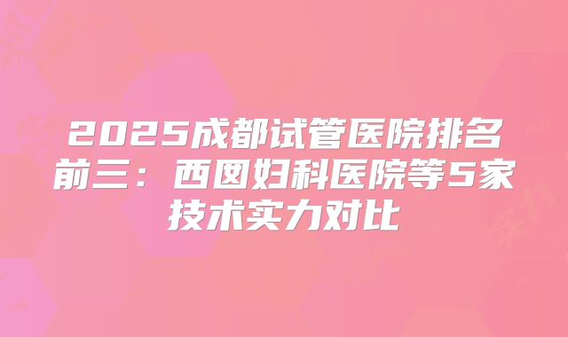 2025成都试管医院排名前三:西囡妇科医院等5家技术实力对比