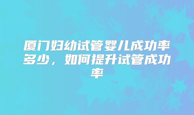 厦门妇幼试管婴儿成功率多少，如何提升试管成功率