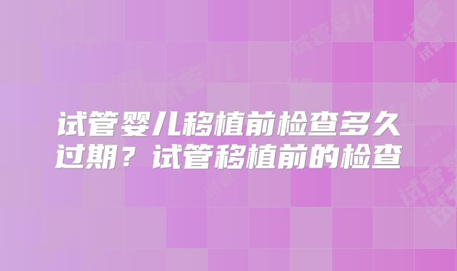 试管婴儿移植前检查多久过期？试管移植前的检查
