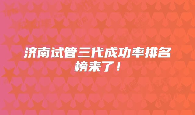 济南试管三代成功率排名榜来了！
