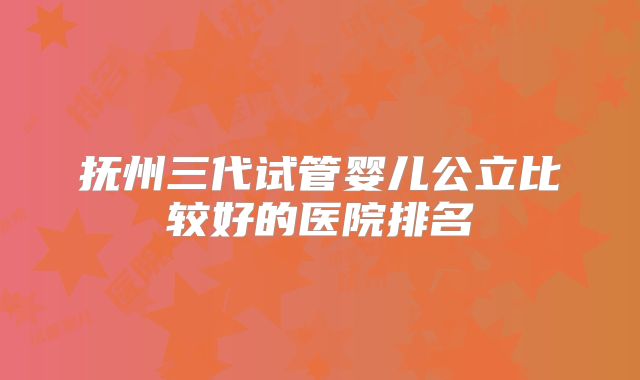 抚州三代试管婴儿公立比较好的医院排名