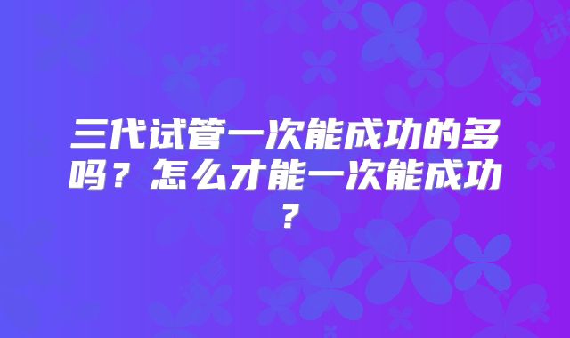 三代试管一次能成功的多吗?怎么才能一次能成功?
