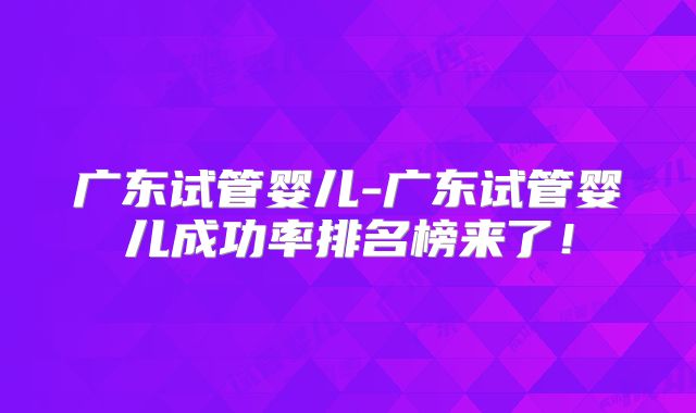 广东试管婴儿-广东试管婴儿成功率排名榜来了!
