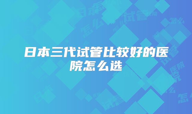 日本三代试管比较好的医院怎么选