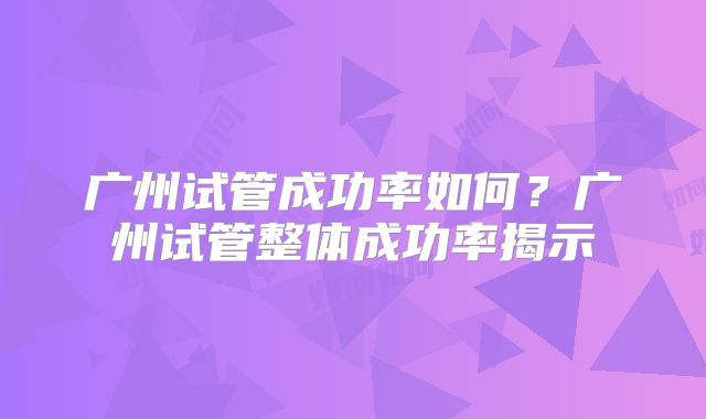 广州试管成功率如何?广州试管整体成功率揭示