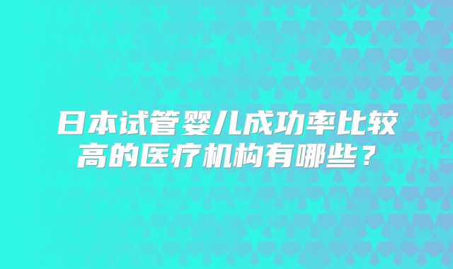 日本试管婴儿成功率比较高的医疗机构有哪些?