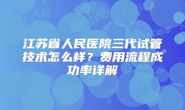 江苏省人民医院三代试管技术怎么样？费用流程成功率详解