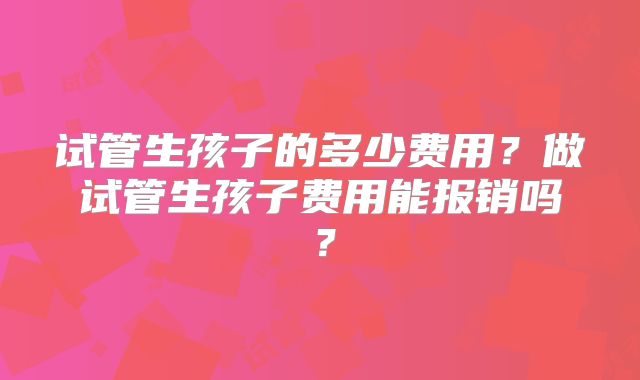 试管生孩子的多少费用?做试管生孩子费用能报销吗?