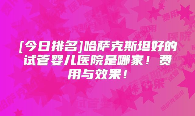 [今日排名]哈萨克斯坦好的试管婴儿医院是哪家！费用与效果！