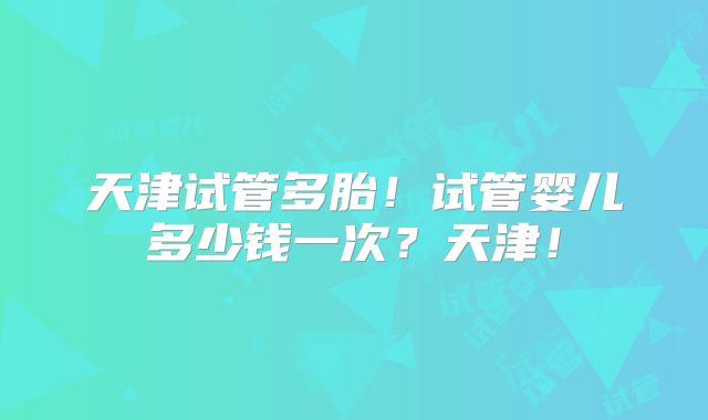 天津试管多胎!试管婴儿多少钱一次?天津!