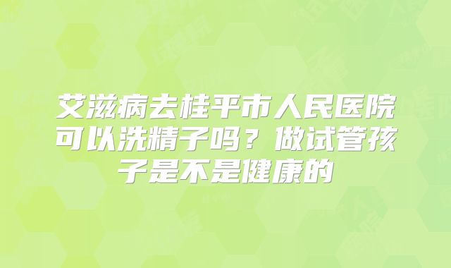 艾滋病去桂平市人民医院可以洗精子吗？做试管孩子是不是健康的