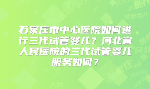 石家庄市中心医院如何进行三代试管婴儿?河北省人民医院的三代试管婴儿服务如何?