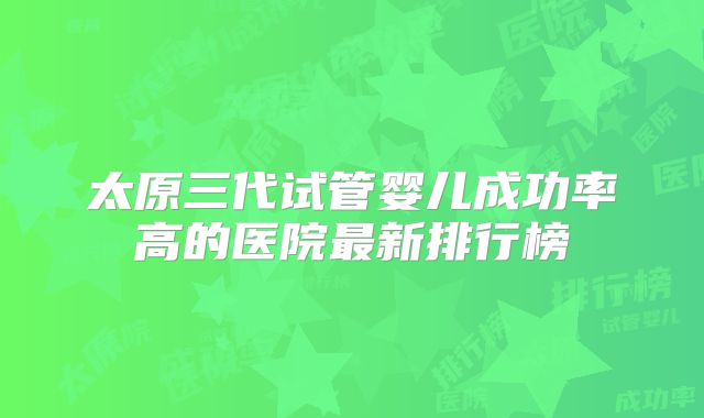 太原三代试管婴儿成功率高的医院最新排行榜