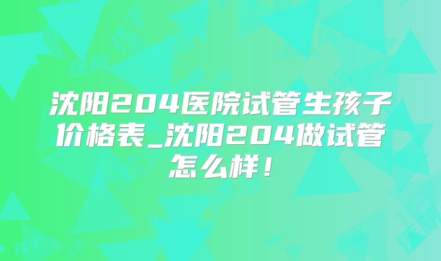 沈阳204医院试管生孩子价格表_沈阳204做试管怎么样！