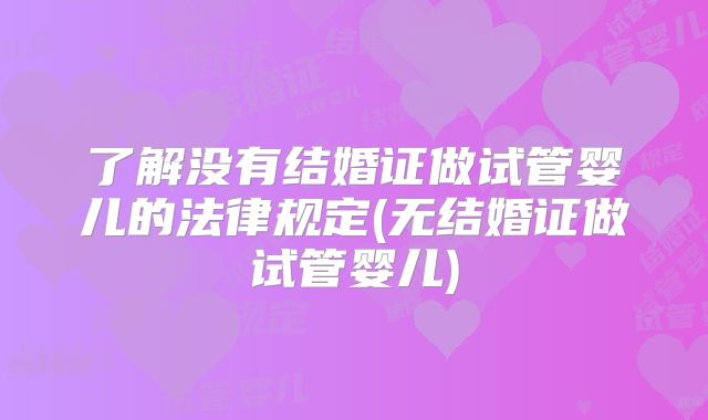 了解没有结婚证做试管婴儿的法律规定(无结婚证做试管婴儿)