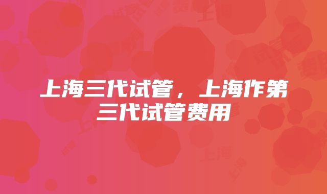 上海三代试管，上海作第三代试管费用
