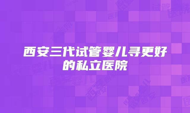 西安三代试管婴儿寻更好的私立医院