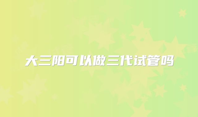 大三阳可以做三代试管吗