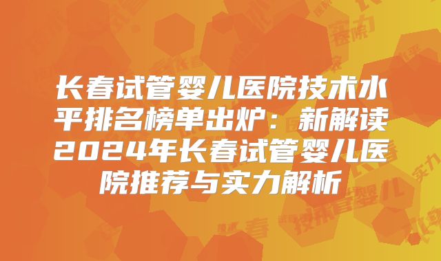 长春试管婴儿医院技术水平排名榜单出炉:新解读2024年长春试管婴儿医院推荐与实力解析