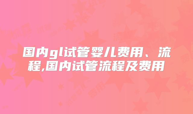 国内gl试管婴儿费用、流程,国内试管流程及费用