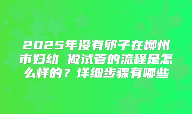 2025年没有卵子在柳州市妇幼 做试管的流程是怎么样的?详细步骤有哪些