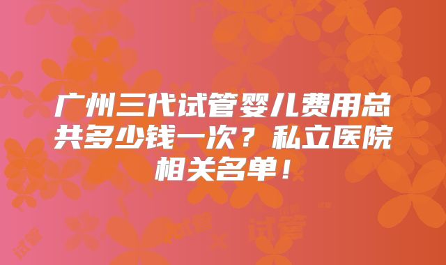 广州三代试管婴儿费用总共多少钱一次?私立医院相关名单!